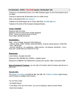 1st destination : SOFIA - TOULOUSE by plane Monday April 14th 
Toulouse is in southwestern France. It is in Midi Pyrénées region. It’s the most important city of our region. 
Toulouse is approximatly 30 kilometers from our middle school. 
It lies on the banks of the River Garonne. 
Toulouse is the fourth largest city in France, after Paris, Marseille and Lyon. 
Toulouse is the centre of the European aerospace industry. 
Travel - Timetable : 
Departure date from Sofia : Departure: 9:35 am at the airport of Sofia (Bulgaria) Arrival: 1:40 pm at Toulouse airport (France) Fare of flight: 240,80€ per person 
Accomodation : 
Hotel: - name: privilege Apartment hotel Guillaumet - address: rating: 3 Stars, 36 Main street Saint Michel, Toulouse, Haute-Garonne 31400 FRA - room : 80€ at night - services: waking up – air conditioning - coffee machine – dry cleaning -wifi-kitchen – micro- wave oven -private bath and TOILETS-TV LCD 
Restaurants : 
Local cooking : sausage cassoulet 
Restaurant LES JARDINS DE L’OPERA – Capitole square 
Restaurant LA MAISON DU CASSOULET (subway Jean Jaurès) : Menu Cassoulet 19,50€ 
Mean of transport in Toulouse : you can walk in the streets, take the subway, take the bus or take a cab 
You can visit :: 
The Capitole de Toulouse, the Hôtel de Ville (city hall), the Théâtre du Capitole (opera house), and the Donjon du Capitole (16th century). 
You can have a walk : 
• at Capitole Square 
• in the alleys of the city in the center : you can do shopping in Alsace Lorraine Street 
• Saint Sernin basilica  
