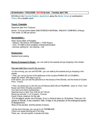 2d destination : TOULOUSE - ROYAN by train Tuesday, April 15th 
ROYAN is in the Charente-Maritime department, along the Atlantic Ocean, in southwestern France. It’s a seaside resort. 
Travel - Timetable : 
Departure date from Toulouse : 
Arrival: 12:10 am at the station SNCF(FRENCH NATIONAL RAILWAY COMPANY) of Royan Train ticket: 37,30€ per person 
Accomodation : 
Hotel: Grand Hôtel of Pontaillac - address: 195 Avenue Of Pontaillac ( 17200 Royan) - room: 101,86€ to have breakfast understood(included) - services: parking lot - dry cleaning – wifi 
Restaurants : 
Seafood local cooking 
Means of transport in Royan : you can walk by the seaside and go shopping in the streets. 
You can visit (take a bus for this journey) : 
• In the morning, you can visit ROYAN : you can walk by the seaside and go shopping in the streets. 
• Then, you can go by bus to the lighthouse of the Coubre (PHARE DE LA COUBRE) : 
Height 64 meters 300 steps to go up 
From above, you can see the panorama on the estuary of the Gironde, and the forest of Coubre 
Price : 3 euros 
• Then, we advise you to visit the zoo of Palmyre (ZOO DE LA PALMYRE) which is 15 km from Royan (and think of buying souvenirs). 
You have lunch there (sandwiches) Opening hours in April: from 9:00 am till 7:00 pm Grown-up price list (+ of 12 years): 15 euros Count 4 hours minimum for the visit It is the biggest private zoo of Europe. It is in a forest of pines on 18 hectares. There are 110 species of animals. It was created in 1966. It helps in the protection of the endangered species of disappearance. Show of the sea lions and the parrots (2 hours). 
• At the end of the day, you can go to LA TREMBLADE 
There is an oyster-farming port 2 km long. 
There, you can eat oysters, mussels and chips.  