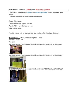 3d destination : ROYAN - LYON by train Wednesday april 16th 
LYON is a city in east-central France in the Rhône-Alpes region. Lyon is the capital of this region. 
LYON was the capital of Gaule under Romain Empire. 
Travel - Timetable : 
Departure date from Royan : 6.03 am 
Travel : 7.30 => arrival in Lyon at 1 pm 
Price : 185.80 euros 
Arrival in Lyon at 1.30 so you must take your meal at Sofitel Hotel Lyon Bellecour 
Accomodation : Sofitel Lyon Bellecour ( hotel 5 stars) 
Number of rooms: 164 
The room 
INCLUDEPICTURE "http://www.accorhotels.com/photos/0553_ho_00_p_346x260.jpg" d 
INCLUDEPICTURE "http://www.accorhotels.com/photos/0553_ho_01_p_346x260.jpg" d 
INCLUDEPICTURE "http://www.accorhotels.com/photos/0553_ho_02_p_346x260.jpg" d 
 
