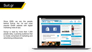 Suit.gr
Since 2009, we are the people
behind Suit.gr, the 1st and most
popular Greek website with digital
marketing news & tips.
Suit.gr is read by more than 1,300
people daily, a growing audience that
is mostly comprised of marketing and
advertising professionals.
 