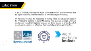 Education
In 2013, Socialab partnered with ALBA Graduate Business School in Athens and
the Digital Marketing Institute in Ireland to educate in digital marketing.
We have now reached the milestones of training 1,000 executives in Greece in
the Professional Diploma in Digital Marketing. This gives us an edge when our
clients need recruitment options, because we direct access to a talent pool of
executives who believe in refreshing their knowledge and being on their feet.
 