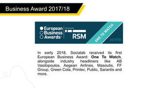In early 2018, Socialab received its first
European Business Award: One To Watch,
alongside industry headliners like AB
Vasilopoulos, Aegean Airlines, Masoutis, FF
Group, Green Cola, Printec, Public, Sarantis and
more.
Business Award 2017/18
 