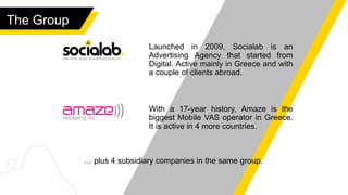 The Group
Launched in 2009, Socialab is an
Advertising Agency that started from
Digital. Active mainly in Greece and with
a couple of clients abroad.
With a 17-year history, Amaze is the
biggest Mobile VAS operator in Greece.
It is active in 4 more countries.
… plus 4 subsidiary companies in the same group.
 