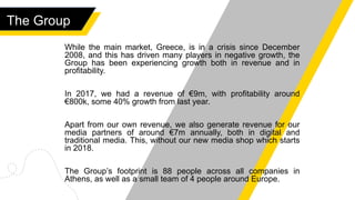 The Group
While the main market, Greece, is in a crisis since December
2008, and this has driven many players in negative growth, the
Group has been experiencing growth both in revenue and in
profitability.
In 2017, we had a revenue of €9m, with profitability around
€800k, some 40% growth from last year.
Apart from our own revenue, we also generate revenue for our
media partners of around €7m annually, both in digital and
traditional media. This, without our new media shop which starts
in 2018.
The Group’s footprint is 88 people across all companies in
Athens, as well as a small team of 4 people around Europe.
 