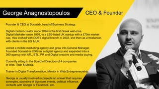 George Anagnostopoulos
Founder & CEO at Socialab, head of Business Strategy.
Digital content creator since 1994 in the first Greek web-zine.
Digital Marketer since 1999, in a LSE-listed UK startup with a £70m market
cap. Has worked with DDB’s digital branch in 2002, and then as a freelancer,
with clients in the US & UK.
Joined a mobile marketing agency and grew into General Manager.
Founded Socialab is 2009 as a digital agency and expanded into a
360-agency with ATL, BTL, PR and Digital creative and media buying.
Currently sitting in the Board of Directors of 4 companies
in Web, Tech & Media.
Trainer in Digital Transformation, Mentor in Web Entrepreneurship.
George is usually involved in projects on a level that requires
synergies, sponsors of big scale events, political influence,
contacts with Google or Facebook, etc.
CEO & Founder
 