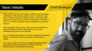 Tasos Veliadis
Tasos started out as a tech-blogger in 2006 and got into digital
marketing in 2009. After proving his worth in a landmark case
study in digital marketing in Eastern Europe, when he guided
Pepsi into surpassing Coca-Cola’s market share in Romania in
2011 for 6 months, he quickly moved to OgilvyOne as Account
Director.
After spending a year earning 13 Ermis Awards for Nestlé, he
joined Socialab as Partner, assuming the role of Chief
Strategist across most of our clientele.
He is currently responsible for more than 45 global and national
brands. He has won numerous awards and the hearts of
clients.
He is also an adjunct instructor for digital marketing at ALBA
Graduate Business School and has trained more than
800 executives in Social Media Marketing.
Chief Strategist
 