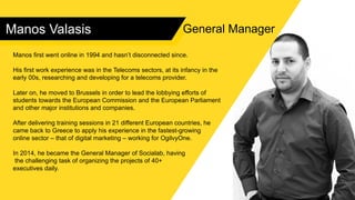Manos Valasis
Manos first went online in 1994 and hasn’t disconnected since.
His first work experience was in the Telecoms sectors, at its infancy in the
early 00s, researching and developing for a telecoms provider.
Later on, he moved to Brussels in order to lead the lobbying efforts of
students towards the European Commission and the European Parliament
and other major institutions and companies.
After delivering training sessions in 21 different European countries, he
came back to Greece to apply his experience in the fastest-growing
online sector – that of digital marketing – working for OgilvyOne.
In 2014, he became the General Manager of Socialab, having
the challenging task of organizing the projects of 40+
executives daily.
General Manager
 