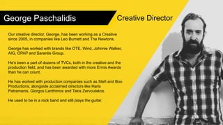 George Paschalidis
Our creative director, George, has been working as a Creative
since 2005, in companies like Leo Burnett and The Newtons.
George has worked with brands like OTE, Wind, Johnnie Walker,
AIG, OPAP and Sarantis Group.
He’s been a part of dozens of TVCs, both in the creative and the
production field, and has been awarded with more Ermis Awards
than he can count.
He has worked with production companies such as Stefi and Boo
Productions, alongside acclaimed directors like Haris
Patramanis, Giorgos Lanthimos and Takis Zervoulakos.
He used to be in a rock band and still plays the guitar.
Creative Director
 