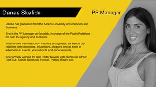 Danae Skafida
Danae has graduated from the Athens University of Economics and
Business.
She is the PR Manager at Socialab, in charge of the Public Relations
for both the agency and its clients.
She handles the Press, both industry and general, as well as our
relations with celebrities, influencers, bloggers and all kinds of
advocates in events, video shoots and endorsements.
She formerly worked for Ikon Porter Novelli, with clients like OPAP,
Red Bull, Reckitt Benckiser, Henkel, Pernod Ricard etc.
PR Manager
 