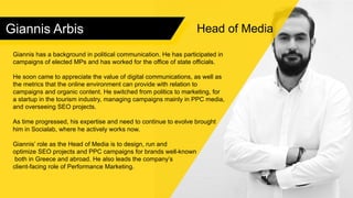 Giannis Arbis
Giannis has a background in political communication. He has participated in
campaigns of elected MPs and has worked for the office of state officials.
He soon came to appreciate the value of digital communications, as well as
the metrics that the online environment can provide with relation to
campaigns and organic content. He switched from politics to marketing, for
a startup in the tourism industry, managing campaigns mainly in PPC media,
and overseeing SEO projects.
As time progressed, his expertise and need to continue to evolve brought
him in Socialab, where he actively works now.
Giannis’ role as the Head of Media is to design, run and
optimize SEO projects and PPC campaigns for brands well-known
both in Greece and abroad. He also leads the company’s
client-facing role of Performance Marketing.
Head of Media
 