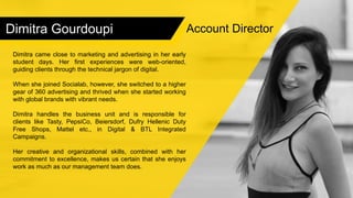 Dimitra Gourdoupi
Dimitra came close to marketing and advertising in her early
student days. Her first experiences were web-oriented,
guiding clients through the technical jargon of digital.
When she joined Socialab, however, she switched to a higher
gear of 360 advertising and thrived when she started working
with global brands with vibrant needs.
Dimitra handles the business unit and is responsible for
clients like Tasty, PepsiCo, Beiersdorf, Dufry Hellenic Duty
Free Shops, Mattel etc., in Digital & BTL Integrated
Campaigns.
Her creative and organizational skills, combined with her
commitment to excellence, makes us certain that she enjoys
work as much as our management team does.
Account Director
 