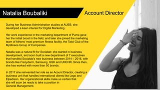 Natalia Boubaliki
During her Business Administration studies at AUEB, she
developed a keen interest for Digital Marketing.
Her work experience in the marketing department of Puma gave
her the initial boost in the field, and later she joined the marketing
team of Athens' most premium fitness facility, the Tatoi Club of the
Mytilineos Group of Companies.
Natalia was a natural fit for Socialab: she started in business
development, and soon built a new department of 7 executives
that handled Socialab's new business between 2014 – 2016, with
brands like Frezyderm, Samsung, GSK and UNCHR. Since then,
she has worked with more than 50 brands.
In 2017 she reinvented her role as an Acount Director, creating a
business unit that handles international clients like Lego and
Elpedison. Her organizational skills make us certain that
she will soon be ready to take a position in
General Management.
Account Director
 