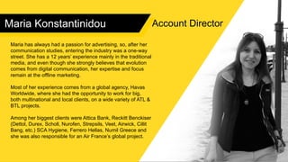 Maria Konstantinidou
Maria has always had a passion for advertising, so, after her
communication studies, entering the industry was a one-way
street. She has a 12 years’ experience mainly in the traditional
media, and even though she strongly believes that evolution
comes from digital communication, her expertise and focus
remain at the offline marketing.
Most of her experience comes from a global agency, Havas
Worldwide, where she had the opportunity to work for big,
both multinational and local clients, on a wide variety of ATL &
BTL projects.
Among her biggest clients were Attica Bank, Reckitt Benckiser
(Dettol, Durex, Scholl, Nurofen, Strepsils, Veet, Airwick, Cillit
Bang, etc.) SCA Hygiene, Ferrero Hellas, Numil Greece and
she was also responsible for an Air France’s global project.
Account Director
 