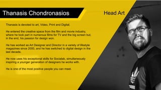 Thanasis Chondronasios
Thanasis is devoted to art, Video, Print and Digital.
He entered the creative space from the film and movie industry,
where he took part in numerous films for TV and the big screen but,
in the end, his passion for design won.
He has worked as Art Designer and Director in a variety of lifestyle
magazines since 2000, and he has switched to digital design in the
last decade.
He now uses his exceptional skills for Socialab, simultaneously
inspiring a younger generation of designers he works with.
He is one of the most positive people you can meet.
Head Art
 
