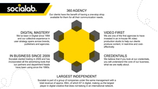 DIGITAL MASTERY
We’ve been in Digital since 1994
and our collective experience in
user strategy spans across brands,
publishers and agencies.
VIDEO FIRST
We are one of the first agencies to have
invested in an in-house 4K video
production studio to help our clients
produce content, in real-time and cost-
effectively.
CREDENTIALS
We believe that if you look at our credentials,
you will understand the core of our business,
what we are really about.
IN BUSINESS SINCE 2009
Socialab started trading in 2009 and has
incorporated all the advertising tools that
our partners and department heads
have been using since the 1990s.
LARGEST INDEPENDENT
Socialab is part of a group of companies under the same management with a
total revenue of approx. €9m, of which €7 in digital, making us the largest
player in digital creative that does not belong in an international network.
360 AGENCY
Our clients have the benefit of having a one-stop shop
available for them for all their communication needs.
 
