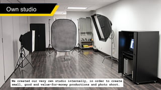 Own studio
We created our very own studio internally, in order to create
small, good and value-for-money productions and photo shoot.
 