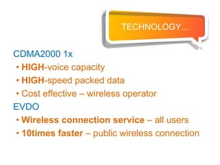 TECHNOLOGY…


CDMA2000 1x
• HIGH-voice capacity
• HIGH-speed packed data
• Cost effective – wireless operator
EVDO
• Wireless connection service – all users
• 10times faster – public wireless connection
 