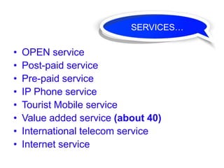 SERVICES…

•   OPEN service
•   Post-paid service
•   Pre-paid service
•   IP Phone service
•   Tourist Mobile service
•   Value added service (about 40)
•   International telecom service
•   Internet service
 
