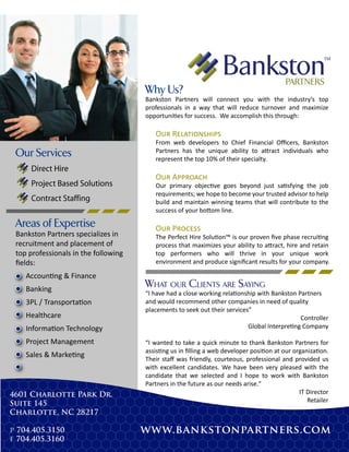 Why Us?
                                      Bankston Partners will connect you with the industry’s top
                                      professionals in a way that will reduce turnover and maximize
                                      opportunities for success. We accomplish this through:

                                         O�� R������������
                                         From web developers to Chief Financial Oﬃcers, Bankston
                                         Partners has the unique ability to attract individuals who
 Our Services                            represent the top 10% of their specialty.
     Direct Hire
                                         O�� A�������
     Project Based Solutions             Our primary objective goes beyond just satisfying the job
                                         requirements; we hope to become your trusted advisor to help
     Contract Staffing                   build and maintain winning teams that will contribute to the
                                         success of your bottom line.

 Areas of Expertise                      O�� P������
 Bankston Partners specializes in        The Perfect Hire Solution™ is our proven ﬁve phase recruiting
 recruitment and placement of            process that maximizes your ability to attract, hire and retain
 top professionals in the following      top performers who will thrive in your unique work
 ﬁelds:                                  environment and produce signiﬁcant results for your company.

    Accounting & Finance
    Banking
                                      WHAT OUR CLIENTS ARE SAYING
                                      “I have had a close working relationship with Bankston Partners
    3PL / Transportation              and would recommend other companies in need of quality
                                      placements to seek out their services”
    Healthcare                                                                                Controller
    Information Technology                                                 Global Interpreting Company

    Project Management                “I wanted to take a quick minute to thank Bankston Partners for
                                      assisting us in ﬁlling a web developer position at our organization.
    Sales & Marketing
                                      Their staﬀ was friendly, courteous, professional and provided us
                                      with excellent candidates. We have been very pleased with the
                                      candidate that we selected and I hope to work with Bankston
                                      Partners in the future as our needs arise."
4601 Charlotte Park Dr.                                                                        IT Director
                                                                                                  Retailer
Suite 145
Charlotte, NC 28217

p 704.405.3150                        www.bankstonpartners.com
f 704.405.3160
 