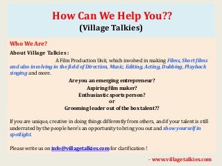How Can We Help You??
(Village Talkies)
Who We Are?
About Village Talkies :
A Film Production Unit, which involved in making Films, Short films
and also involving in the field of Direction, Music, Editing, Acting, Dubbing, Playback
singing and more.
Are you an emerging entrepreneur?
Aspiring film maker?
Enthusiastic sports person?
or
Grooming leader out of the box talent??
If you are unique, creative in doing things differently from others, and if your talent is still
underrated by the people here's an opportunity to bring you out and show yourself in
spotlight.
Please write us on info@villagetalkies.com for clarification !
- www.villagetalkies.com
 