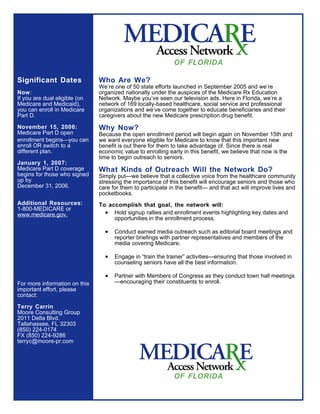 OF FLORIDA

Significant Dates              Who Are We?
                               We’re one of 50 state efforts launched in September 2005 and we’re
Now:                           organized nationally under the auspices of the Medicare Rx Education
If you are dual eligible (on   Network. Maybe you’ve seen our television ads. Here in Florida, we’re a
Medicare and Medicaid),        network of 169 locally-based healthcare, social service and professional
you can enroll in Medicare     organizations and we’ve come together to educate beneficiaries and their
Part D.                        caregivers about the new Medicare prescription drug benefit.

November 15, 2006:             Why Now?
Medicare Part D open           Because the open enrollment period will begin again on November 15th and
enrollment beginsyou can      we want everyone eligible for Medicare to know that this important new
enroll OR switch to a          benefit is out there for them to take advantage of. Since there is real
different plan.                economic value to enrolling early in this benefit, we believe that now is the
                               time to begin outreach to seniors.
January 1, 2007:
Medicare Part D coverage       What Kinds of Outreach Will the Network Do?
begins for those who signed    Simply put—we believe that a collective voice from the healthcare community
up by                          stressing the importance of this benefit will encourage seniors and those who
December 31, 2006.             care for them to participate in the benefit— and that act will improve lives and
                               pocketbooks.
Additional Resources:          To accomplish that goal, the network will:
1-800-MEDICARE or
www.medicare.gov.                • Hold signup rallies and enrollment events highlighting key dates and
                                    opportunities in the enrollment process.

                                 •   Conduct earned media outreach such as editorial board meetings and
                                     reporter briefings with partner representatives and members of the
                                     media covering Medicare.

                                 •   Engage in “train the trainer” activities—ensuring that those involved in
                                     counseling seniors have all the best information.

                                 •   Partner with Members of Congress as they conduct town hall meetings
For more information on this         —encouraging their constituents to enroll.
important effort, please
contact:

Terry Carrin
Moore Consulting Group
2011 Delta Blvd.
Tallahassee, FL 32303
(850) 224-0174
FX (850) 224-9286
terryc@moore-pr.com




                                                             OF FLORIDA
 