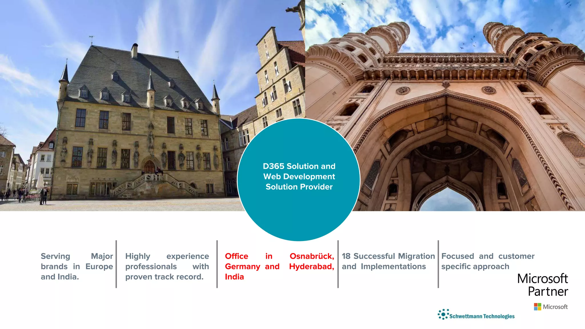 Serving Major
brands in Europe
and India.
Highly experience
professionals with
proven track record.
Office in Osnabrück,
Germany and Hyderabad,
India
18 Successful Migration
and Implementations
Focused and customer
specific approach
D365 Solution and
Web Development
Solution Provider
 