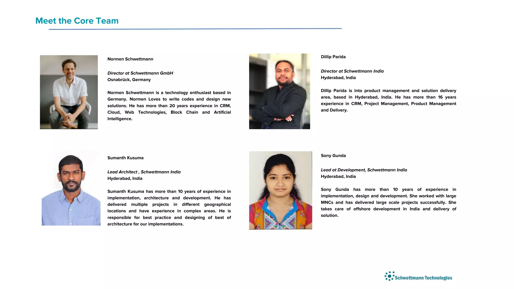 Normen Schwettmann
Director at Schwettmann GmbH
Osnabrück, Germany
Normen Schwettmann is a technology enthusiast based in
Germany. Normen Loves to write codes and design new
solutions. He has more than 20 years experience in CRM,
Cloud, Web Technologies, Block Chain and Artificial
Intelligence.
Dillip Parida
Director at Schwettmann India
Hyderabad, India
Dillip Parida is into product management and solution delivery
area, based in Hyderabad, India. He has more than 16 years
experience in CRM, Project Management, Product Management
and Delivery.
Meet the Core Team
Sumanth Kusuma
Lead Architect , Schwettmann India
Hyderabad, India
Sumanth Kusuma has more than 10 years of experience in
implementation, architecture and development. He has
delivered multiple projects in different geographical
locations and have experience in complex areas. He is
responsible for best practice and designing of best of
architecture for our implementations.
Sony Gunda
Lead at Development, Schwettmann India
Hyderabad, India
Sony Gunda has more than 10 years of experience in
implementation, design and development. She worked with large
MNCs and has delivered large scale projects successfully. She
takes care of offshore development in India and delivery of
solution.
 
