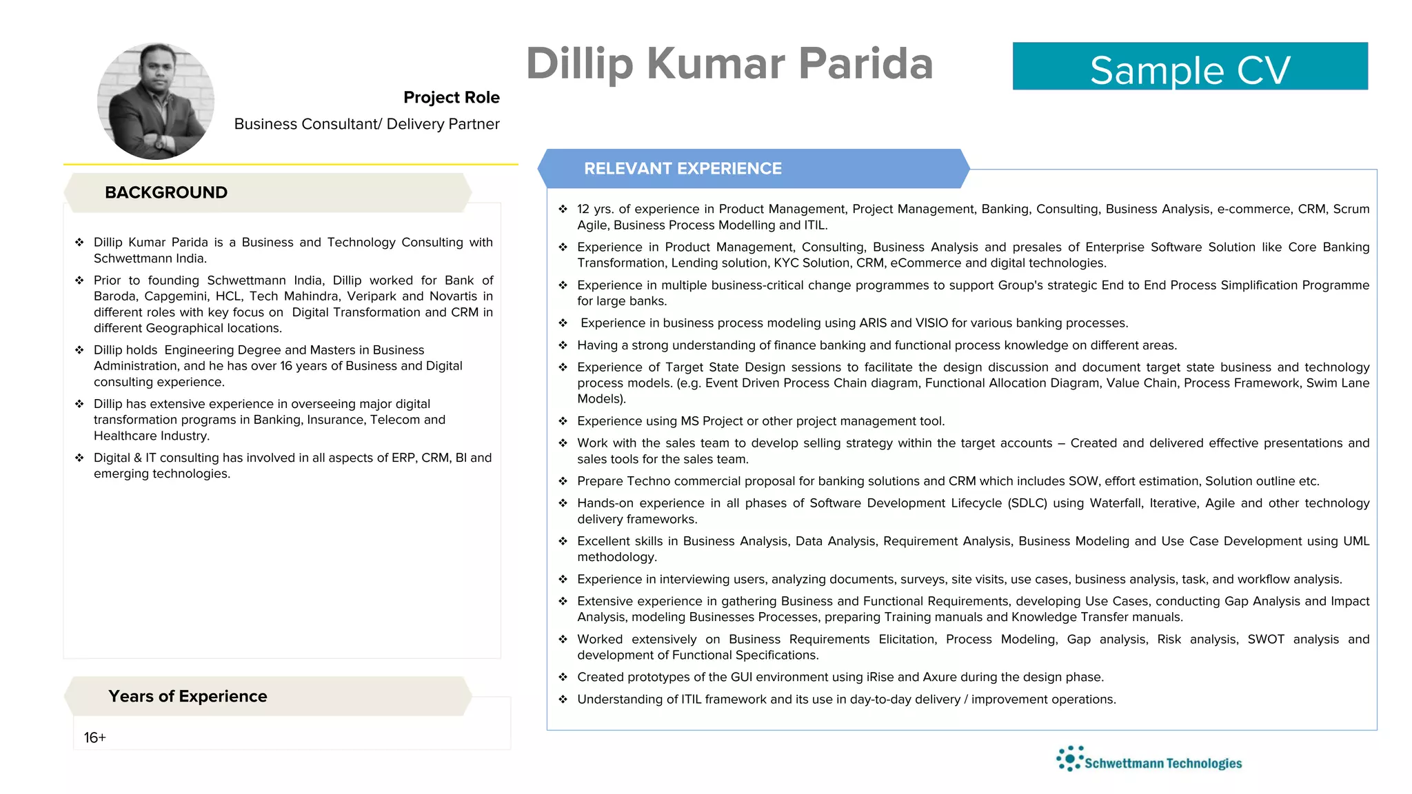  Dillip Kumar Parida is a Business and Technology Consulting with
Schwettmann India.
 Prior to founding Schwettmann India, Dillip worked for Bank of
Baroda, Capgemini, HCL, Tech Mahindra, Veripark and Novartis in
different roles with key focus on Digital Transformation and CRM in
different Geographical locations.
 Dillip holds Engineering Degree and Masters in Business
Administration, and he has over 16 years of Business and Digital
consulting experience.
 Dillip has extensive experience in overseeing major digital
transformation programs in Banking, Insurance, Telecom and
Healthcare Industry.
 Digital & IT consulting has involved in all aspects of ERP, CRM, BI and
emerging technologies.
 12 yrs. of experience in Product Management, Project Management, Banking, Consulting, Business Analysis, e-commerce, CRM, Scrum
Agile, Business Process Modelling and ITIL.
 Experience in Product Management, Consulting, Business Analysis and presales of Enterprise Software Solution like Core Banking
Transformation, Lending solution, KYC Solution, CRM, eCommerce and digital technologies.
 Experience in multiple business-critical change programmes to support Group's strategic End to End Process Simplification Programme
for large banks.
 Experience in business process modeling using ARIS and VISIO for various banking processes.
 Having a strong understanding of finance banking and functional process knowledge on different areas.
 Experience of Target State Design sessions to facilitate the design discussion and document target state business and technology
process models. (e.g. Event Driven Process Chain diagram, Functional Allocation Diagram, Value Chain, Process Framework, Swim Lane
Models).
 Experience using MS Project or other project management tool.
 Work with the sales team to develop selling strategy within the target accounts – Created and delivered effective presentations and
sales tools for the sales team.
 Prepare Techno commercial proposal for banking solutions and CRM which includes SOW, effort estimation, Solution outline etc.
 Hands-on experience in all phases of Software Development Lifecycle (SDLC) using Waterfall, Iterative, Agile and other technology
delivery frameworks.
 Excellent skills in Business Analysis, Data Analysis, Requirement Analysis, Business Modeling and Use Case Development using UML
methodology.
 Experience in interviewing users, analyzing documents, surveys, site visits, use cases, business analysis, task, and workflow analysis.
 Extensive experience in gathering Business and Functional Requirements, developing Use Cases, conducting Gap Analysis and Impact
Analysis, modeling Businesses Processes, preparing Training manuals and Knowledge Transfer manuals.
 Worked extensively on Business Requirements Elicitation, Process Modeling, Gap analysis, Risk analysis, SWOT analysis and
development of Functional Specifications.
 Created prototypes of the GUI environment using iRise and Axure during the design phase.
 Understanding of ITIL framework and its use in day-to-day delivery / improvement operations.
BACKGROUND
Project Role
Business Consultant/ Delivery Partner
RELEVANT EXPERIENCE
16+
Years of Experience
Dillip Kumar Parida Sample CV
 