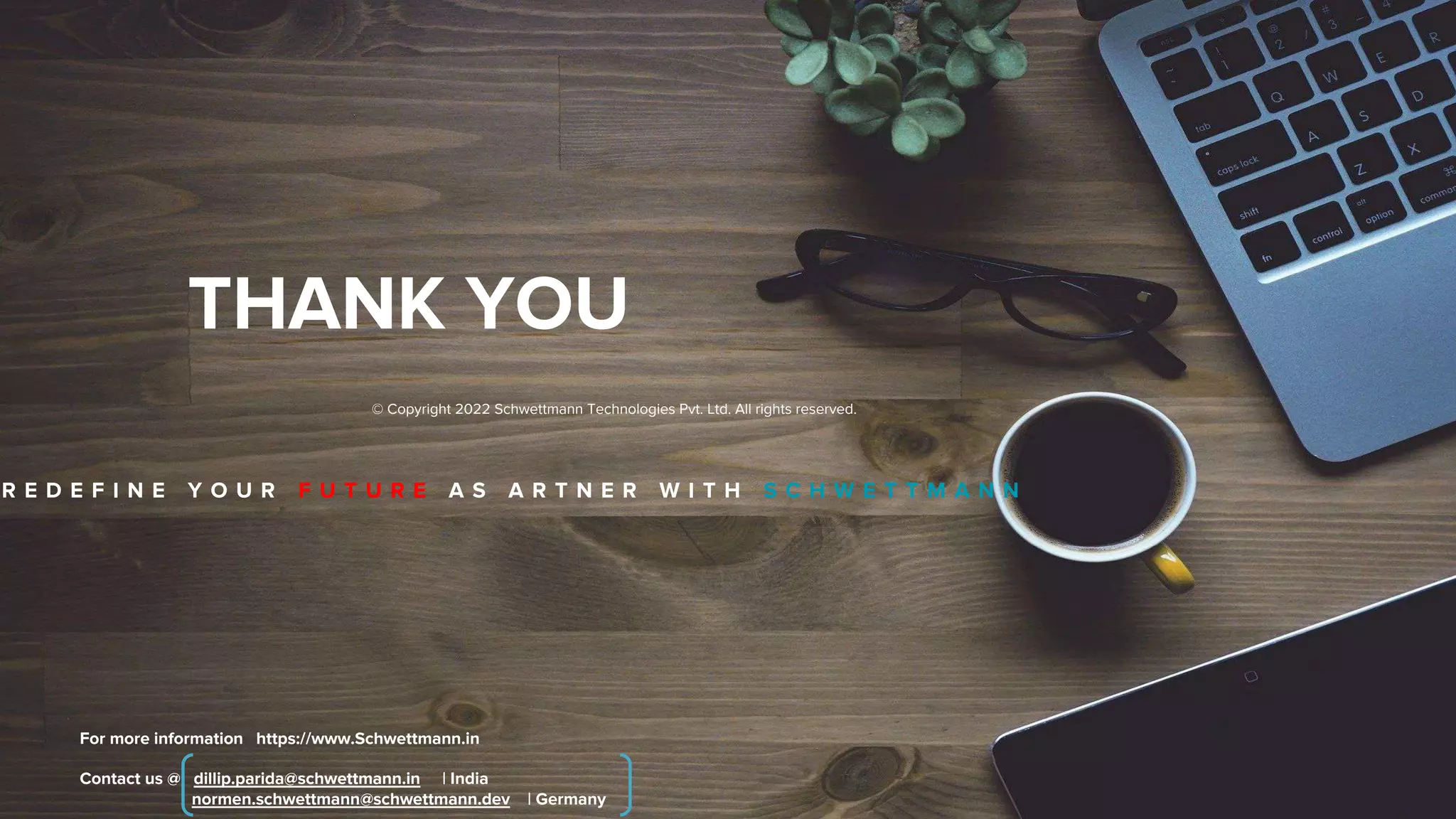 THANK YOU
Contact us @ dillip.parida@schwettmann.in | India
normen.schwettmann@schwettmann.dev | Germany
For more information https://www.Schwettmann.in
© Copyright 2022 Schwettmann Technologies Pvt. Ltd. All rights reserved.
R E D E F I N E Y O U R F U T U R E A S A R T N E R W I T H S C H W E T T M A N N
 