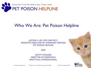 Pet Poison Helpline ©2009 4.21.09   8009 34 th  Ave. S Suite 875 Bloomington, MN 55306  www.petpoisonhelpline.com PET POISON  HELPLINE Who We Are: Pet Poison Helpline JUSTINE A. LEE, DVM, DACVECC ASSOCIATE DIRECTOR OF VETERINARY SERVICES PET POISON HELPLINE AND KATHY WAHLERS DIRECTOR OF MARKETING SAFETYCALL INTERNATIONAL 