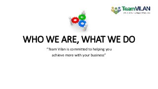 WHO WE ARE, WHAT WE DO
“Team Vilan is committed to helping you
achieve more with your business”
 