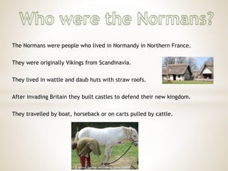 The Normans were people who lived in Normandy in Northern France.
They were originally Vikings from Scandinavia.
They lived in wattle and daub huts with straw roofs.
After invading Britain they built castles to defend their new kingdom.
They travelled by boat, horseback or on carts pulled by cattle.
 