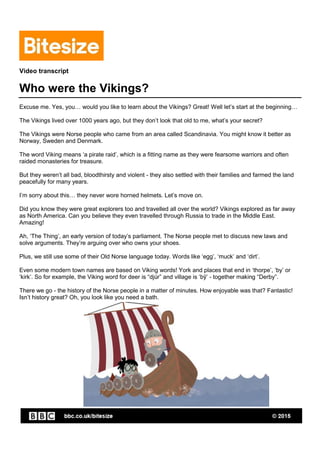 Video transcript
Who were the Vikings?
Excuse me. Yes, you… would you like to learn about the Vikings? Great! Well let’s start at the beginning…
The Vikings lived over 1000 years ago, but they don’t look that old to me, what’s your secret?
The Vikings were Norse people who came from an area called Scandinavia. You might know it better as
Norway, Sweden and Denmark.
The word Viking means ‘a pirate raid’, which is a fitting name as they were fearsome warriors and often
raided monasteries for treasure.
But they weren’t all bad, bloodthirsty and violent - they also settled with their families and farmed the land
peacefully for many years.
I’m sorry about this… they never wore horned helmets. Let’s move on.
Did you know they were great explorers too and travelled all over the world? Vikings explored as far away
as North America. Can you believe they even travelled through Russia to trade in the Middle East.
Amazing!
Ah, ‘The Thing’, an early version of today’s parliament. The Norse people met to discuss new laws and
solve arguments. They’re arguing over who owns your shoes.
Plus, we still use some of their Old Norse language today. Words like ‘egg’, ‘muck’ and ‘dirt’.
Even some modern town names are based on Viking words! York and places that end in ‘thorpe’, ‘by’ or
‘kirk’. So for example, the Viking word for deer is “djúr” and village is ‘bȳ’ - together making “Derby”.
There we go - the history of the Norse people in a matter of minutes. How enjoyable was that? Fantastic!
Isn’t history great? Oh, you look like you need a bath.
 