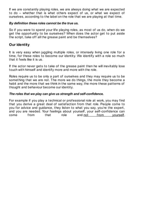 If we are constantly playing roles, we are always doing what we are expected
to do – whether that is what others expect of us, or what we expect of
ourselves, according to the label on the role that we are playing at that time.
By definition these roles cannot be the true us.
So if you were to spend your life playing roles, as most of us do, when do we
get the opportunity to be ourselves? When does the actor get to put aside
the script, take off all the grease paint and be themselves?
Our identity
It is very easy when juggling multiple roles, or intensely living one role for a
time, for these roles to become our identity. We identify with a role so much
that it feels like it is us.
If the actor never gets to take of the grease paint then he will inevitably lose
touch with himself and identify more and more with the role.
Roles require us to be only a part of ourselves and they may require us to be
something that we are not. The more we do things, the more they become a
habit and the more that we think in the same way, the more these patterns of
thought and behaviour become our identity.
The roles that we play can give us strength and self-confidence.
For example if you play a technical or professional role at work, you may find
that you derive a great deal of satisfaction from that role. People come to
you for advice and guidance, they listen to what you say, you’re the expert,
and you are needed. Your feelings about yourself, your self-confidence can
come from that role and not from yourself.
 