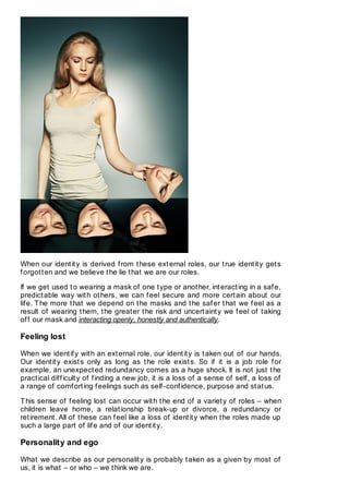 When our identity is derived from these external roles, our true identity gets
forgotten and we believe the lie that we are our roles.
If we get used to wearing a mask of one type or another, interacting in a safe,
predictable way with others, we can feel secure and more certain about our
life. The more that we depend on the masks and the safer that we feel as a
result of wearing them, the greater the risk and uncertainty we feel of taking
off our mask and interacting openly, honestly and authentically.
Feeling lost
When we identify with an external role, our identity is taken out of our hands.
Our identity exists only as long as the role exists. So if it is a job role for
example, an unexpected redundancy comes as a huge shock. It is not just the
practical difficulty of finding a new job, it is a loss of a sense of self, a loss of
a range of comforting feelings such as self-confidence, purpose and status.
This sense of feeling lost can occur with the end of a variety of roles – when
children leave home, a relationship break-up or divorce, a redundancy or
retirement. All of these can feel like a loss of identity when the roles made up
such a large part of life and of our identity.
Personality and ego
What we describe as our personality is probably taken as a given by most of
us, it is what – or who – we think we are.
 