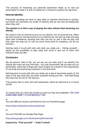 The process of increasing our personal awareness helps us to see our
personality for what it is and to enable us to choose to update the rule book.
Internal identity
Practically speaking we have to play roles to operate effectively in society,
but these can dominate our sense of identity and we can end up feeling lost
when they end.
The solution is to find a way of playing the roles without them becoming our
identity.
We need to find an internal source for our identity, not an external one. When
we have found an internal source for our identity we can pick up roles and play
them with confidence, knowing that they are not us, just a role we play and
that when we step out of role we come home back to ourselves, we do not
feel lost.
Getting back in touch with who and what you really are – finding yourself –
opens up the possibility to play roles and move in and out of them with
freedom when you like.
Conclusion
We all perform roles in life, yet we are not our roles and if we identify too
closely with them we may feel safe – but only temporarily. We are also not our
personality, which has in large part been forged as a result of the experiences
of surviving and protecting ourselves in the real world.
Getting back in touch with who you really are is about becoming aware of the
rules in the rule book that you have acquired during your life – and identifying
the ones that do not fit the real you.
This journey has to start with self-awareness, which we will look at in a future
article.
To ensure that you read the articles as soon as they are published, YOU CAN
SUBSCRIBE HERE TO OUR NEWSLETTER.
or
You can LIKE and receive notifications from our Facebook page:
https://www.facebook.com/doracademyint
or
You can FOLLOW our Google Plus Page:
https://plus.google.com/+DorAcademyInternational
Inspired by: “Find yourself” – Andy Turnbull
 