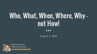 Who, What, When, Where, Why -
not How!
August 6, 2016
Robert Anderson
@RAndersonTexas
www.andersontexas.net
 