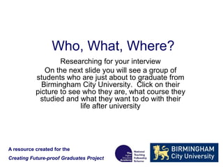 Who, What, Where?
Researching for your interview
On the next slide you will see a group of
students who are just about to graduate from
Birmingham City University. Click on their
picture to see who they are, what course they
studied and what they want to do with their
life after university
A resource created for the
Creating Future-proof Graduates Project
 