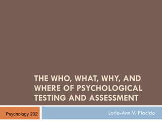 THE WHO, WHAT, WHY, AND WHERE OF PSYCHOLOGICAL TESTING AND ASSESSMENT Lorie-Ann V. Placido Psychology 202 