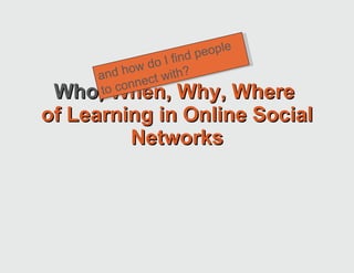 Who,  When, Why, Where  of Learning in Online Social Networks and how do I find people to connect with? 