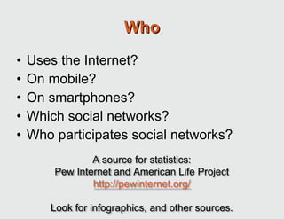 Who Uses the Internet? On mobile? On smartphones? Which social networks? Who participates social networks? A source for statistics: Pew Internet and American Life Project http://pewinternet.org/ Look for infographics, and other sources. 