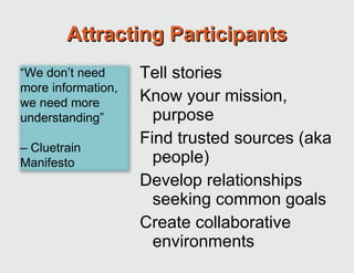 Attracting Participants Tell stories Know your mission, purpose Find trusted sources (aka people) Develop relationships seeking common goals Create collaborative environments “ We don’t need more information, we need more understanding”  –  Cluetrain Manifesto 
