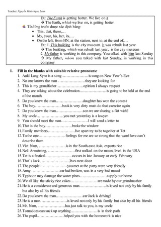 Teacher: Nguyễn Minh Ngọc Loan
Ex: TheEarth is getting hotter. We live on it
 The Earth, which we live on, is getting hotter
Từ đứng trước được xác định bằng:
 This, that, these,…
 My, your, his, her, its,…
 On the left, from HN, at the station, next to, at the end of,…
Ex: 1. This building is the city museum. It was rebuilt last year
 This building, which was rebuilt last year, is the city museum
2. My father is working in this company. You talked with him last Sunday
 My father, whom you talked with last Sunday, is working in this
company
I. Fill in the blanks with suitable relative pronouns:
1. Auld Lang Syne is a song…………………is sung on New Year’s Eve
2. No one knows the man …………………theyare looking for
3. This is my grandfather…………………opinion I always respect
4. They are talking about the celebration…………………is going to be held at the end
of the month
5. Do you know the man…………………daughter has won the contest
6. The boy…………………bookis very dirty must do that exercise again
7. Do you know the man…………………sonwe are sharing a flat with?
8. My uncle…………………youmet yesterday is a lawyer
9. You should meet the man…………………I will send a letter to
10.That is the boy…………………brokethe window
11.Family members…………………live apart try to be together at Tet
12.To the one…………………feelings for me are so strong that the word love can’t
describe them
13.Viet Nam, …………………is in the South-east Asia, exports rice
14.Neil Armstrong, …………………first walked on the moon, lived in the USA
15.Tet is a festival…………………occurs in late January or early February
16.That’s Jack, …………………,lives next door
17.The people …………………youmet at the party were very friendly
18.Anny, …………………carhad broken, was in a very bad mood
19.Typhoonmay damage the water pines…………………supplyour home
20.We all like the sticky rice cakes…………………aremade by our grandmother
21.He is a considerate and generous man…………………is loved not only by his family
but also by all his friends
22.Do you know the man…………………carJack is driving?
23.He is a man…………………is loved not only by his family but also by all his friends
24.Mr. Nam, …………………has just talk to you, is my uncle
25.Tornadoes can suck up anything…………………is in their path
26.The pupil…………………helped you with the homework is nice
 