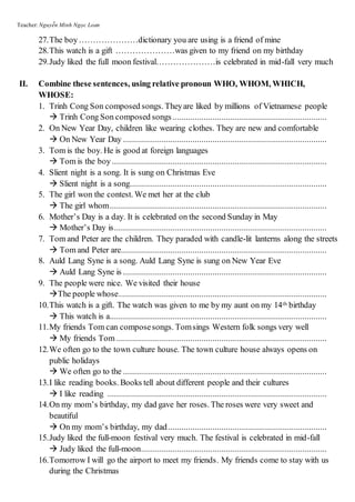 Teacher: Nguyễn Minh Ngọc Loan
27.The boy…………………dictionary you are using is a friend of mine
28.This watch is a gift …………………was given to my friend on my birthday
29.Judy liked the full moon festival…………………is celebrated in mid-fall very much
II. Combine these sentences, using relative pronoun WHO, WHOM, WHICH,
WHOSE:
1. Trinh Cong Son composed songs. Theyare liked by millions of Vietnamese people
 Trinh Cong Son composed songs.....................................................................
2. On New Year Day, children like wearing clothes. They are new and comfortable
 On New Year Day ...........................................................................................
3. Tom is the boy. He is good at foreign languages
 Tom is the boy................................................................................................
4. Slient night is a song. It is sung on Christmas Eve
 Slient night is a song........................................................................................
5. The girl won the contest. We met her at the club
 The girl whom.................................................................................................
6. Mother’s Day is a day. It is celebrated on the second Sunday in May
 Mother’s Day is...............................................................................................
7. Tom and Peter are the children. They paraded with candle-lit lanterns along the streets
 Tom and Peter are............................................................................................
8. Auld Lang Syne is a song. Auld Lang Syne is sung on New Year Eve
 Auld Lang Syne is ...........................................................................................
9. The people were nice. We visited their house
The people whose.............................................................................................
10.This watch is a gift. The watch was given to me by my aunt on my 14th birthday
 This watch is a.................................................................................................
11.My friends Tom can composesongs. Tomsings Western folk songs very well
 My friends Tom ..............................................................................................
12.We often go to the town culture house. The town culture house always opens on
public holidays
 We often go to the ...........................................................................................
13.I like reading books. Books tell about different people and their cultures
 I like reading ..................................................................................................
14.On my mom’s birthday, my dad gave her roses. The roses were very sweet and
beautiful
 On my mom’s birthday, my dad.......................................................................
15.Judy liked the full-moon festival very much. The festival is celebrated in mid-fall
 Judy liked the full-moon...................................................................................
16.Tomorrow I will go the airport to meet my friends. My friends come to stay with us
during the Christmas
 