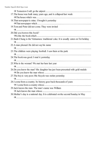 Teacher: Nguyễn Minh Ngọc Loan
 Tomorrow I will go the airport .........................................................................
17.The house was built many years ago, and it collapsed last week
The house which was........................................................................................
18.That newspaper is mine. I bought it yesterday
That newspaper which ......................................................................................
19.Tom and Peter did not come. They were invited
........................................................................................................................
20.Did you borrow this book?
Is this the bookwhich.......................................................................................
21.Banh Chung is the Vietnamese traditional cake. It is usually eaten on Tet holiday
........................................................................................................................
22.A man phoned. He did not say his name
........................................................................................................................
23.The children were playing football. I saw them at the park
........................................................................................................................
24.The bookwas good. I read it yesterday
........................................................................................................................
25.Who is the woman? We met her here last year
........................................................................................................................
26.Do you know the man? His daughter has just been presented with gold medals
 Do you know the man whose ...........................................................................
27.The boyis very poor. His bicycle was stolen yesterday
........................................................................................................................
28.I come from a country. Its history goes back thousands of years
 I come from a country whose...........................................................................
29.Jack knows the man. The man’s name was William
 Jack knows the man whose ..............................................................................
30.Mother’s day is a national day. It is celebrated on the second Sunday in May
........................................................................................................................
 