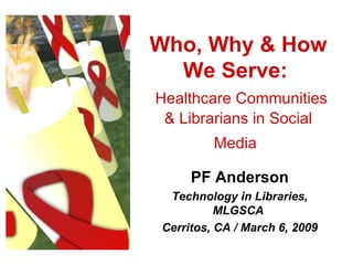 Who, Why & How We Serve:    Healthcare Communities & Librarians in Social Media   PF Anderson Technology in Libraries, MLGSCA  Cerritos, CA / March 6, 2009 
