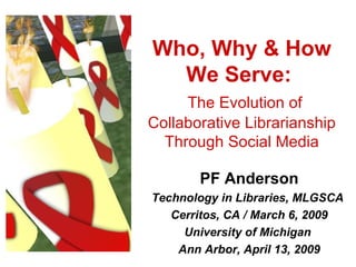 Who, Why & How We Serve:    The Evolution of Collaborative Librarianship Through Social Media PF Anderson Technology in Libraries, MLGSCA  Cerritos, CA / March 6, 2009 University of Michigan  Ann Arbor, April 13, 2009 
