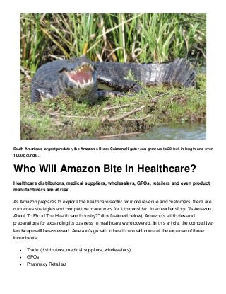 South America’s largest predator, the Amazon’s Black Caiman alligator can grow up to 20 feet in length and over
1,000 pounds…
Who Will Amazon Bite In Healthcare?
Healthcare distributors, medical suppliers, wholesalers, GPOs, retailers and even product
manufacturers are at risk...
As Amazon prepares to explore the healthcare sector for more revenue and customers, there are
numerous strategies and competitive maneuvers for it to consider. In an earlier story, “Is Amazon
About To Flood The Healthcare Industry?” (link featured below), Amazon’s attributes and
preparations for expanding its business in healthcare were covered. In this article, the competitive
landscape will be assessed. Amazon’s growth in healthcare will come at the expense of three
incumbents:
 Trade (distributors, medical suppliers, wholesalers)
 GPOs
 Pharmacy Retailers
 