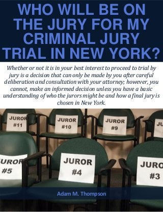 WHO WILL BE ON
THE JURY FOR MY
CRIMINAL JURY
TRIAL IN NEW YORK?
Whether or not it is in your best interest to proceed to trial by
jury is a decision that can only be made by you after careful
deliberation and consultation with your attorney; however, you
cannot, make an informed decision unless you have a basic
understanding of who the jurors might be and how a final jury is
chosen in New York.
Adam M. Thompson
 