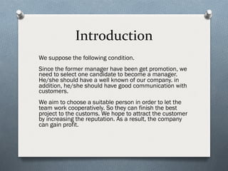 Introduction
We suppose the following condition.
Since the former manager have been get promotion, we
need to select one candidate to become a manager.
He/she should have a well known of our company. in
addition, he/she should have good communication with
customers.
We aim to choose a suitable person in order to let the
team work cooperatively. So they can finish the best
project to the customs. We hope to attract the customer
by increasing the reputation. As a result, the company
can gain profit.
 